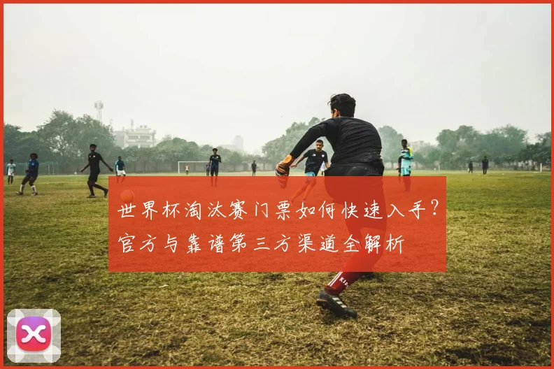 世界杯淘汰赛门票如何快速入手？官方与靠谱第三方渠道全解析