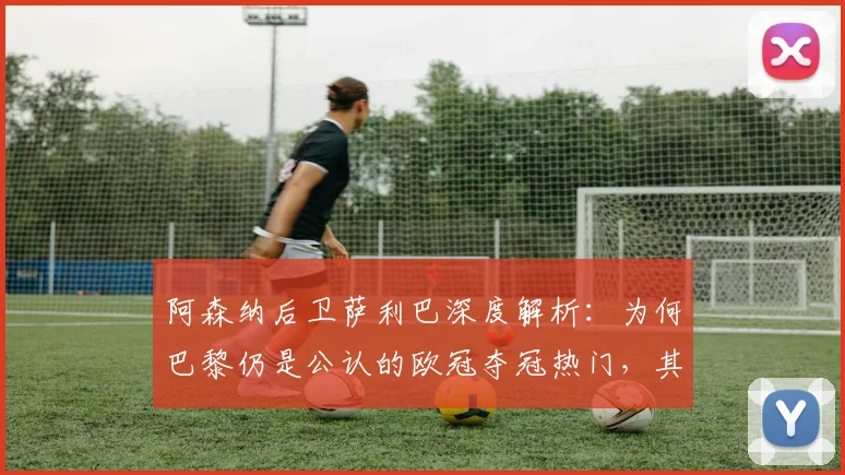 阿森纳后卫萨利巴深度解析：为何巴黎仍是公认的欧冠夺冠热门，其实力恐怖在哪？