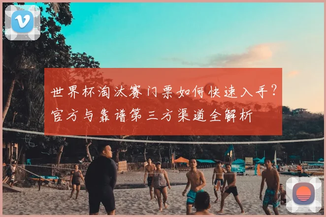 世界杯淘汰赛门票如何快速入手？官方与靠谱第三方渠道全解析