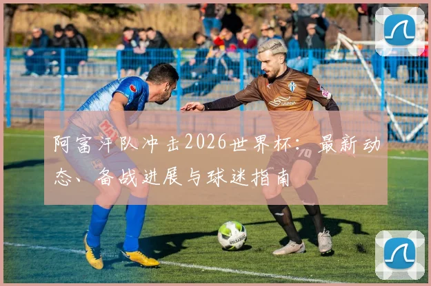 阿富汗队冲击2026世界杯:最新动态、备战进展与球迷指南