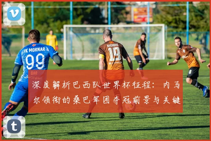 深度解析巴西队世界杯征程:内马尔领衔的桑巴军团夺冠前景与关键因素