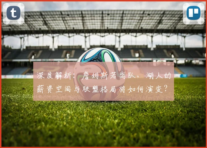 深度解析：詹姆斯若离队，湖人的薪资空间与联盟格局将如何演变？