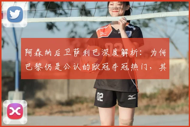 阿森纳后卫萨利巴深度解析：为何巴黎仍是公认的欧冠夺冠热门，其实力恐怖在哪？