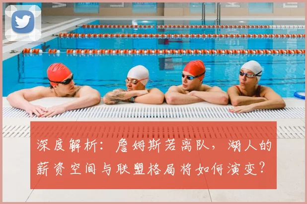 深度解析：詹姆斯若离队，湖人的薪资空间与联盟格局将如何演变？
