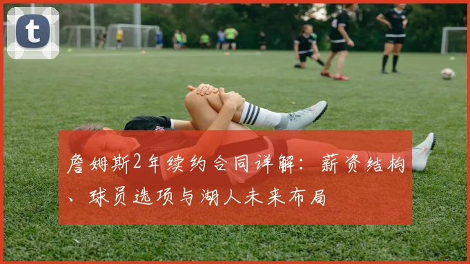 詹姆斯2年续约合同详解：薪资结构、球员选项与湖人未来布局