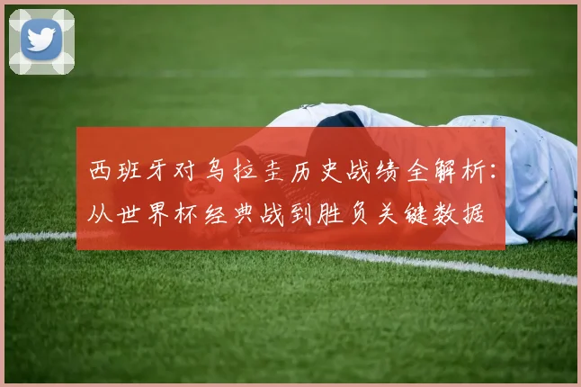 西班牙对乌拉圭历史战绩全解析:从世界杯经典战到胜负关键数据