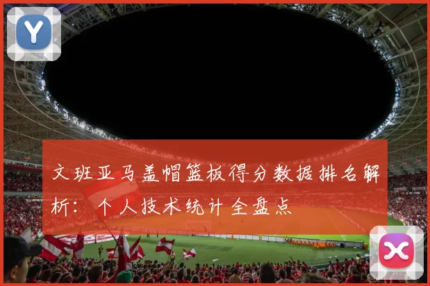 文班亚马盖帽篮板得分数据排名解析：个人技术统计全盘点